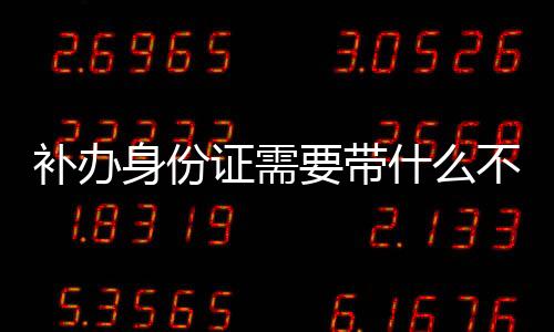 補辦身份證需要帶什么不（補辦身份證需要帶什么）