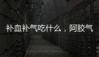 補血補氣吃什么，阿膠氣血寶專補女人血