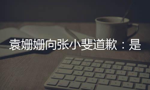 袁姍姍向張小斐道歉：是我的不妥，沒掌握好分寸【娛樂新聞】風(fēng)尚中國網(wǎng)