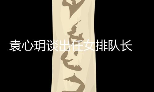 袁心玥談出任女排隊長 對自己要求更高盼全隊團結！