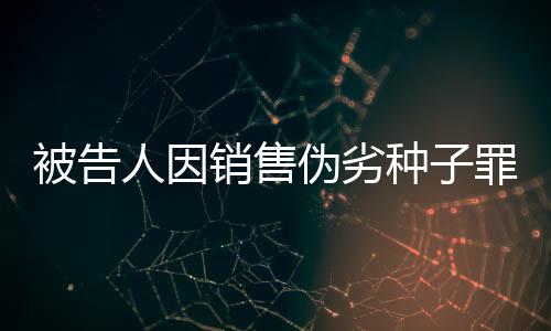 被告人因銷售偽劣種子罪獲刑 典型案例警示農資市場