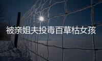 被親姐夫投毒百草枯女孩各方面全力救治 已可以下床活動(dòng)