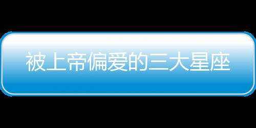 被上帝偏愛的三大星座