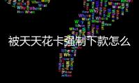 被天天花卡強制下款怎么聯系客服？天天花卡客服電話是多少？