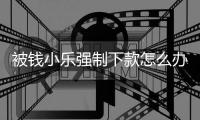 被錢小樂強制下款怎么辦？錢小樂協商還款客服電話可以解決問題