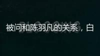 被問和陳羽凡的關系，白百何秒變臉回應了九個字