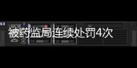 被藥監局連續處罰4次 這家藥企難了……
