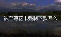 被至尊花卡強制下款怎么辦？如何聯系至尊花卡客服解決問題？