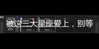 被這三大星座愛上，別等有空了再去珍惜