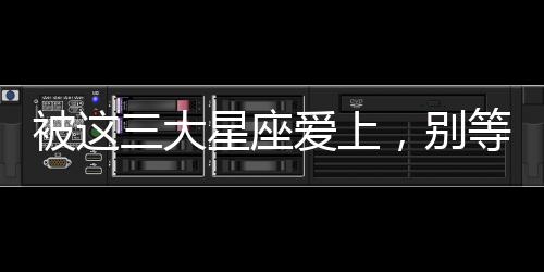 被這三大星座愛上，別等有空了再去珍惜
