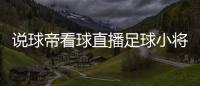 說球帝看球直播足球小將全集免費看2023年11月29日足球新聞網站哪個好