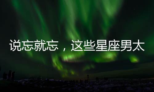 說忘就忘，這些星座男太薄情！