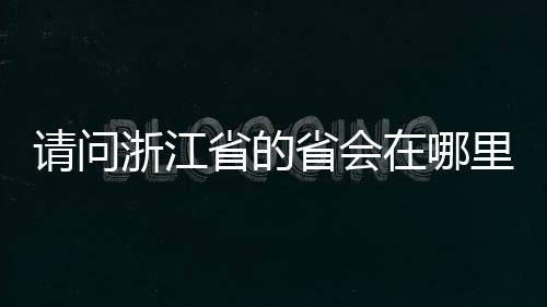 請問浙江省的省會在哪里（浙江的省會在哪里）