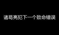 諸葛亮犯下一個致命錯誤 竟讓蜀國走上衰亡之路