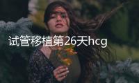 試管移植第26天hcg多少才安全？最好也看看孕囊大小標準
