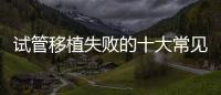試管移植失敗的十大常見原因及解決方法