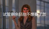 試管剩余胚胎不想要了怎么辦進來瞧，用于科學研究乃上策