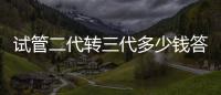 試管二代轉三代多少錢答案來了，篩查囊胚費用占一大部分