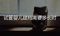 試管嬰兒建檔需要多長時間進來瞧，內含詳細流程供參考