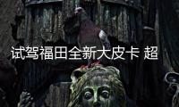 試駕福田全新大皮卡 超強動力 搭SUV級轉向