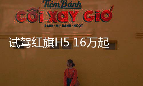 試駕紅旗H5 16萬起售“紅旗立標”造型驚艷