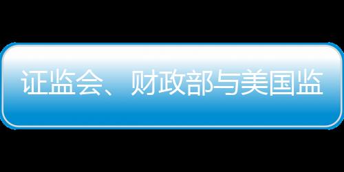 證監(jiān)會、財政部與美國監(jiān)管機構簽署審計監(jiān)管合作協(xié)議