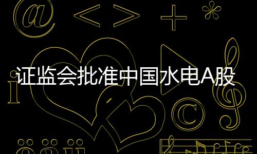 證監會批準中國水電A股IPO申請