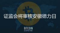證監會將審核安徽德力日用玻璃初次發布申請,企業新聞