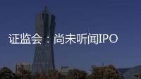 證監(jiān)會：尚未聽聞IPO重啟事宜