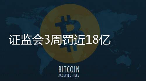 證監會3周罰近18億 牛散虧2.8億仍被罰300萬