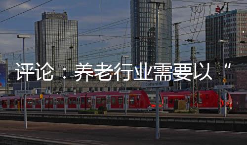 評(píng)論：養(yǎng)老行業(yè)需要以“雙重激勵(lì)”涵養(yǎng)人才