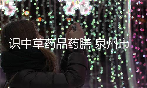 識中草藥品藥膳 泉州市正骨醫院中藥小達人上線
