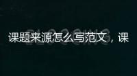 課題來源怎么寫范文，課題來源怎么寫