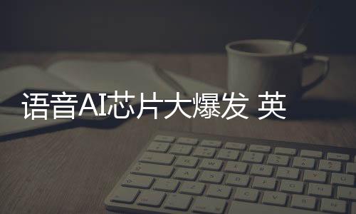 語音AI芯片大爆發 英泰倫語音AI芯片出貨量超過1000萬顆
