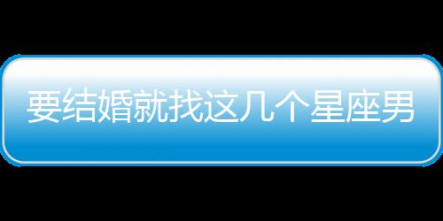 要結婚就找這幾個星座男