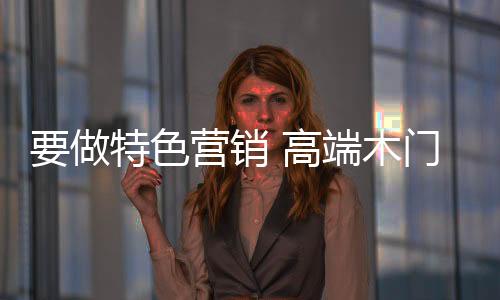 要做特色營銷 高端木門產品進軍中低市場