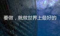 要做，就做世界上最好的！