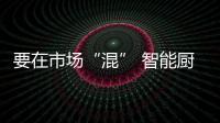 要在市場“混” 智能廚衛產品就要“安全”和“新鮮”