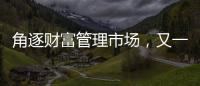 角逐財富管理市場，又一家銀行將有新動作
