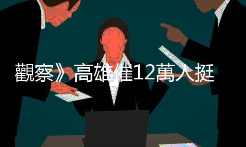 觀察》高雄催12萬人挺賴蕭配 綠拚守南臺灣票倉吃定心丸