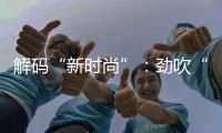 解碼“新時尚”：勁吹“東方風”，追逐“可持續”