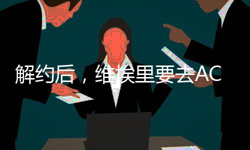 解約后，維埃里要去AC米蘭?