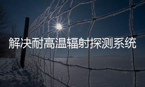 解決耐高溫輻射探測系統的新型碳化硅基放大器件新方法！
