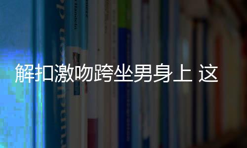 解扣激吻跨坐男身上 這劇第一集就車震
