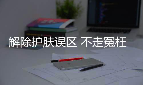 解除護膚誤區 不走冤枉路