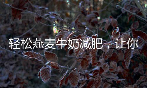 輕松燕麥牛奶減肥，讓你擁有健康美麗的身材