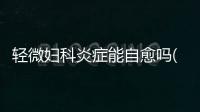 輕微婦科炎癥能自愈嗎(**炎不治療會自愈嗎)