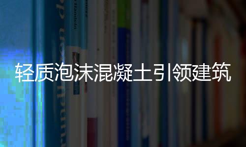 輕質(zhì)泡沫混凝土引領(lǐng)建筑材料市場(chǎng)新發(fā)展