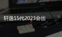 軒逸15代2023會出嗎？（2023年蘋果iphone15最新消息）