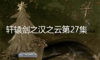 軒轅劍之漢之云第27集劇情詳細介紹
